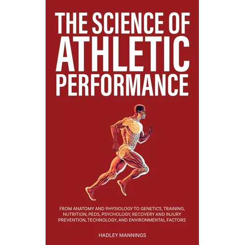 The Science of Athletic Performance: From Anatomy and Physiology to Genetics, Training, Nutrition, PEDs, Psychology, Recovery and Injury Prevention, T