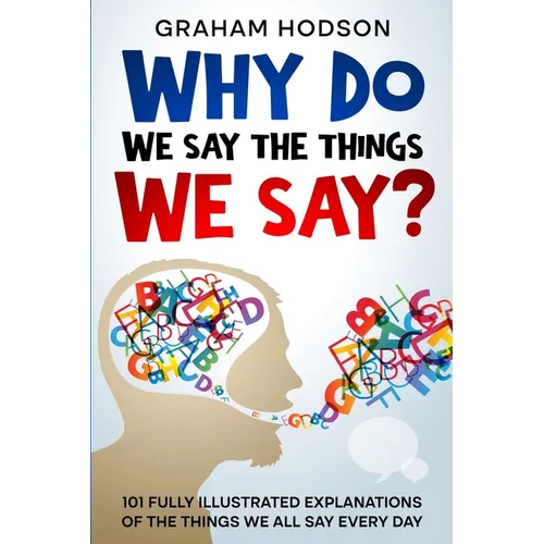 Why Do We Say The Things We Say? 101 Fully Illustrated Explanations of the Things We All Say Every Day