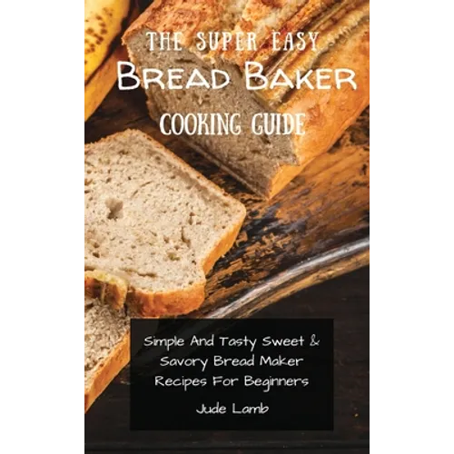 The Super Easy Bread Baker Cooking Guide: Simple And Tasty Sweet & Savory Bread Maker Recipes For Beginners