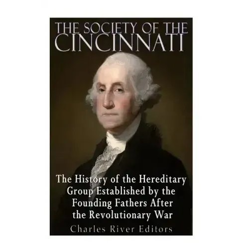 The Society of the Cincinnati: The History of the Hereditary Group Established by the Founding Fathers After the Revolutionary War