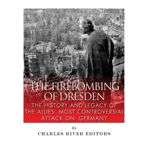 The Firebombing of Dresden: The History and Legacy of the Allies' Most Controversial Attack on Germany