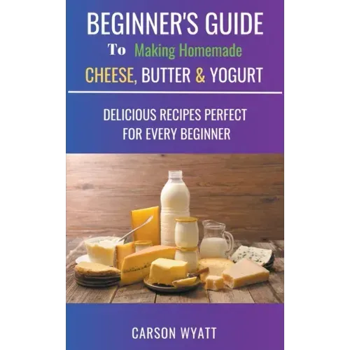 Beginners Guide to Making Homemade Cheese, Butter & Yogurt: Delicious Recipes Perfect for Every Beginner!