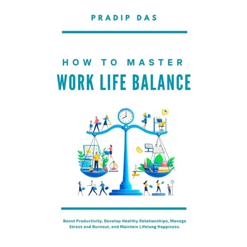 How To Master Work Life Balance: Boost Productivity, Develop Healthy Relationships, Manage Stress and Burnout, and Maintain Lifelong Happiness.