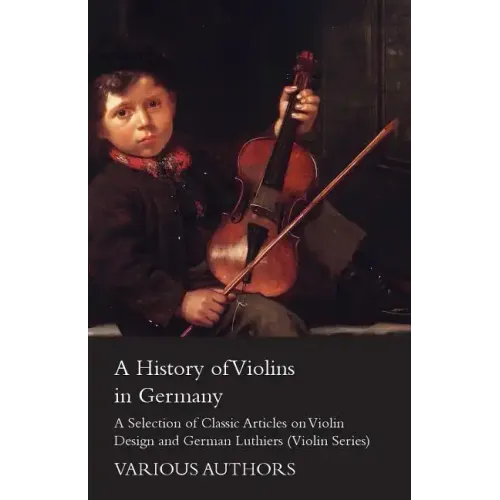 A History of Violins in Germany - A Selection of Classic Articles on Violin Design and German Luthiers (Violin Series)