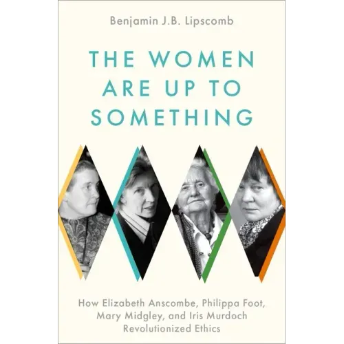 The Women Are Up to Something: How Elizabeth Anscombe, Philippa Foot, Mary Midgley, and Iris Murdoch Revolutionized Ethics