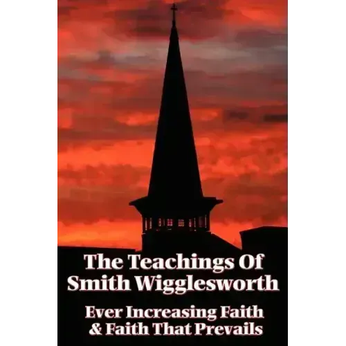 The Teachings of Smith Wigglesworth: Ever Increasing Faith and Faith That Prevails