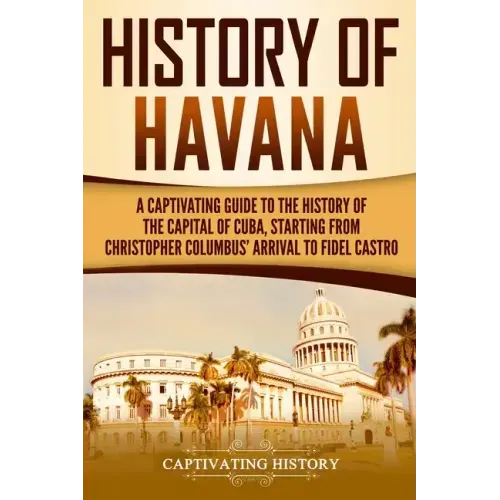 History of Havana: A Captivating Guide to the History of the Capital of Cuba, Starting from Christopher Columbus' Arrival to Fidel Castro