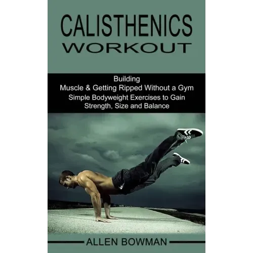 Calisthenics Workout: Building Muscle & Getting Ripped Without a Gym (Simple Bodyweight Exercises to Gain Strength, Size and Balance)