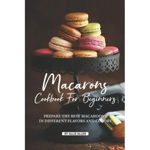 Macarons Cookbook for Beginners: Prepare the Best Macaroons in Different Flavors and Colors