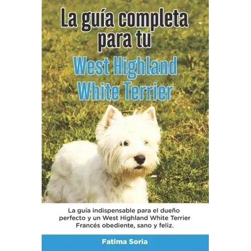 La Guía Completa Para Tu West Highland White Terrier: La guía indispensable para el dueño perfecto y un West Highland White Terrier obediente, sano y