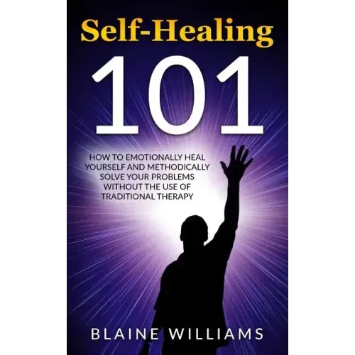 Self Healing 101: How To Emotionally Heal Yourself And Methodically Solve Your Problems Without The Use Of Traditional Therapy