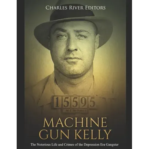 Machine Gun Kelly: The Notorious Life and Crimes of the Depression Era Gangster