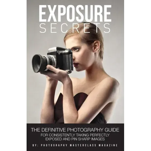 Exposure Secrets: The Definitive Photography Guide For Consistently Taking Perfectly Exposed And Pin Sharp Images