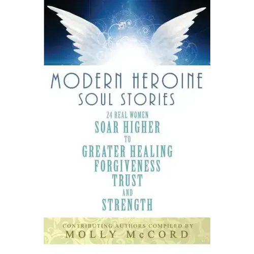 Modern Heroine Soul Stories: 24 Real Women Soar Higher to Greater Healing, Forgiveness, Trust, and Strength