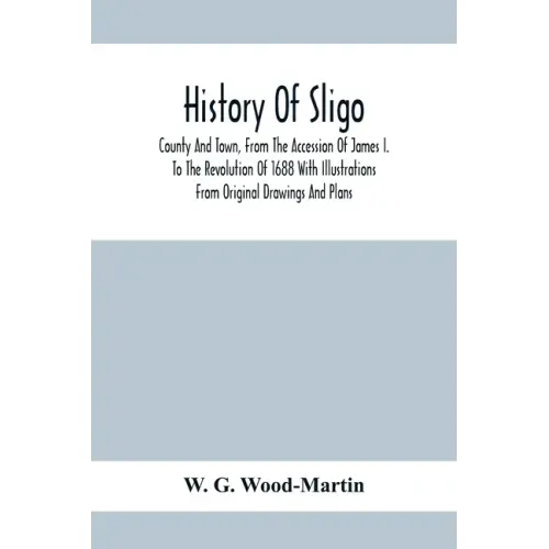 History Of Sligo; County And Town, From The Accession Of James I. To The Revolution Of 1688 With Illustrations From Original Drawings And Plans