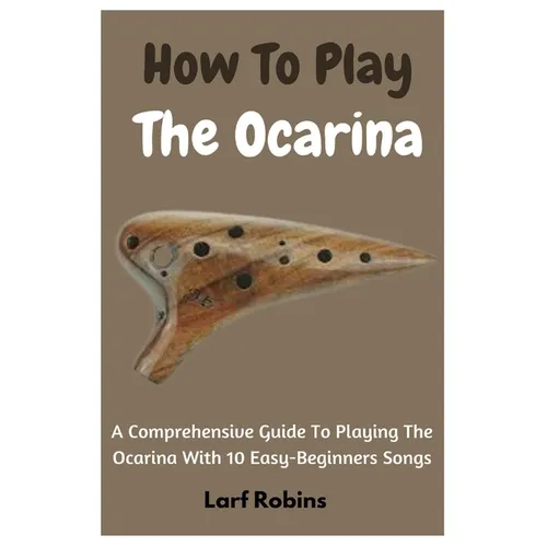 How To Play The Ocarina: A Comprehensive Guide To Playing The Ocarina With 10 Easy-Beginners Songs