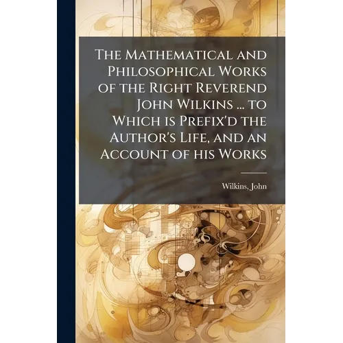 The Mathematical and Philosophical Works of the Right Reverend John Wilkins ... to Which is Prefix'd the Author's Life, and an Account of his Works