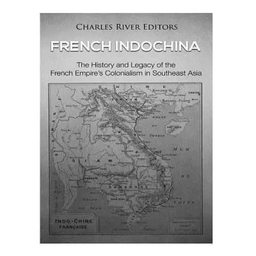 French Indochina: The History and Legacy of the French Empire's Colonialism in Southeast Asia