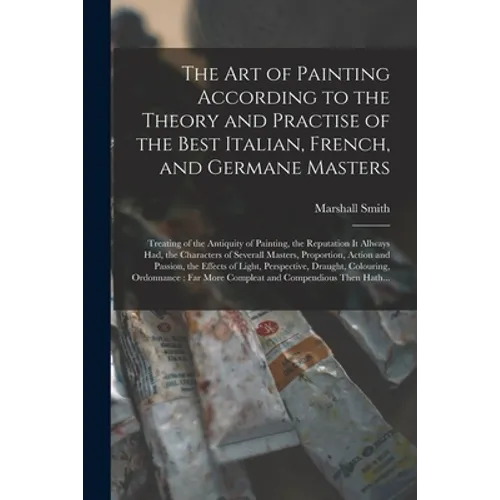 The Art of Painting According to the Theory and Practise of the Best Italian, French, and Germane Masters: Treating of the Antiquity of Painting, the