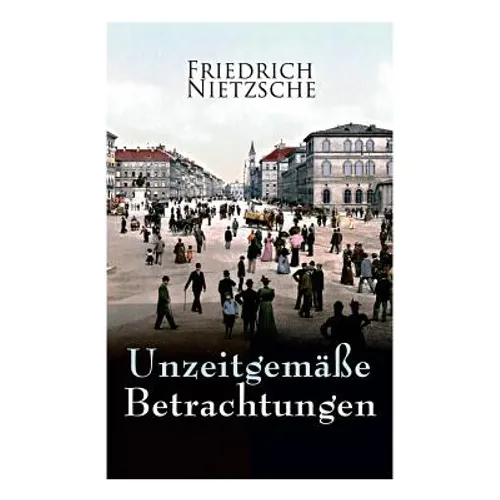 Unzeitgemäße Betrachtungen: Alle 4 Bände: David Strauss der Bekenner und der Schriftsteller, Vom Nutzen und Nachtheil der Historie für das Leben,