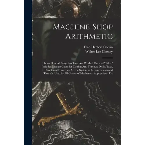 Machine-Shop Arithmetic: Shows How All Shop Problems Are Worked Out and "Why." Includes Change Gears for Cutting Any Threads; Drills, Taps, Shi
