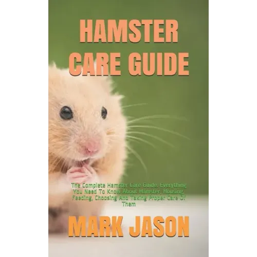 Hamster Care Guide: The Complete Hamster Care Guide. Everything You Need To Know About Hamster, Housing, Feeding, Choosing And Taking Prop