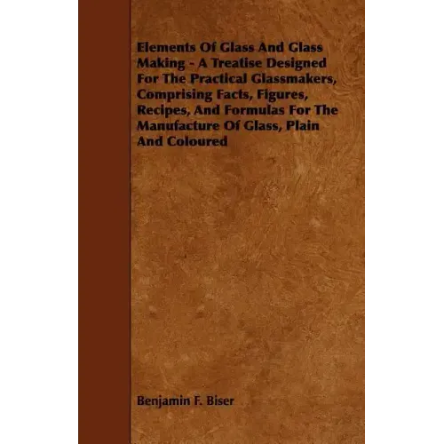 Elements of Glass and Glass Making - A Treatise Designed for the Practical Glassmakers, Comprising Facts, Figures, Recipes, and Formulas for the Manuf
