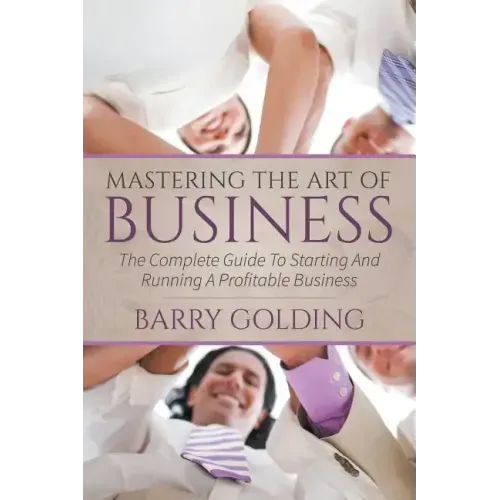 Mastering The Art Of Business: The Complete Guide To Starting And Running A Profitable Business