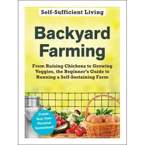 Backyard Farming: From Raising Chickens to Growing Veggies, the Beginner's Guide to Running a Self-Sustaining Farm