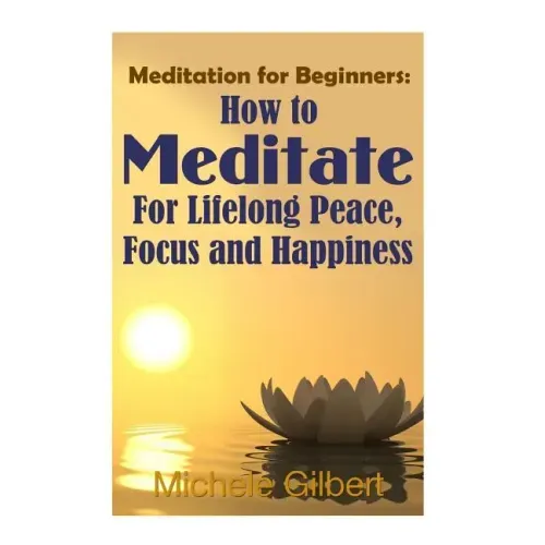 Meditation For Beginners: How To Meditate For Lifelong Peace, Focus and Happiness