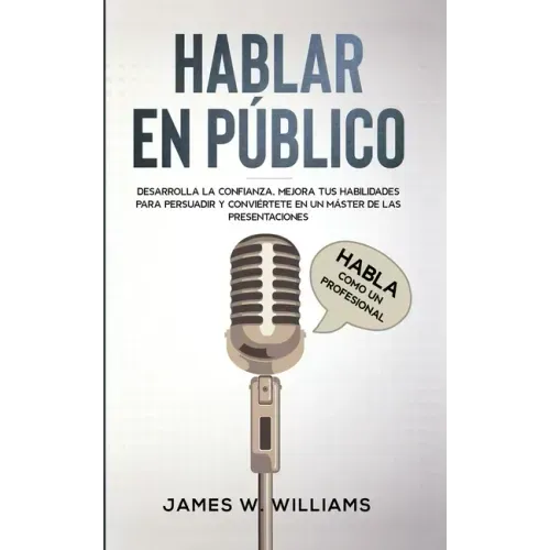 Hablar en público: Habla como un profesional - Desarrolla la confianza, mejora tus habilidades para persuadir y conviértete en un máster de las presen