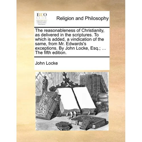 The reasonableness of Christianity, as delivered in the scriptures. To which is added, a vindication of the same, from Mr. Edwards's exceptions. By Jo
