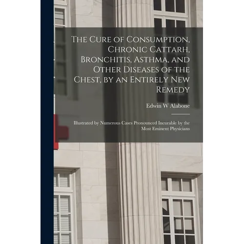 The Cure of Consumption, Chronic Cattarh, Bronchitis, Asthma, and Other Diseases of the Chest, by an Entirely New Remedy [electronic Resource]: Illust