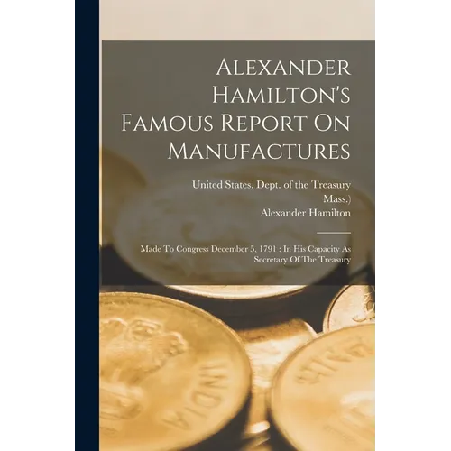 Alexander Hamilton's Famous Report On Manufactures: Made To Congress December 5, 1791: In His Capacity As Secretary Of The Treasury