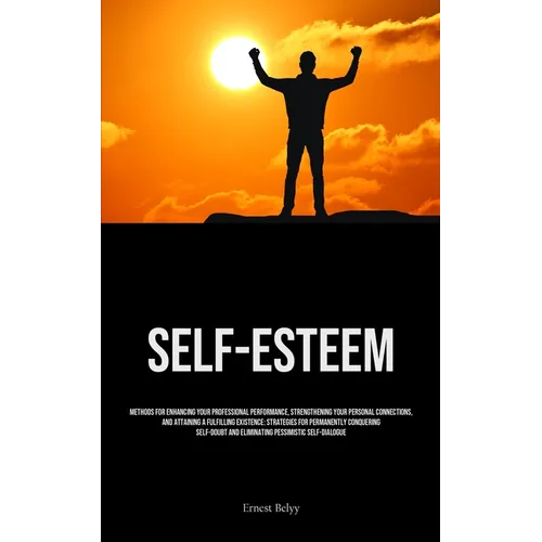 Self-Esteem: Methods For Enhancing Your Professional Performance, Strengthening Your Personal Connections, And Attaining A Fulfilling Existence: Strat