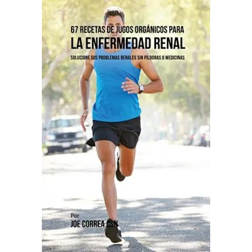 67 Recetas de Jugos Orgánicos Para la Enfermedad Renal: Solucione Sus Problemas Renales Sin Píldoras o Medicinas