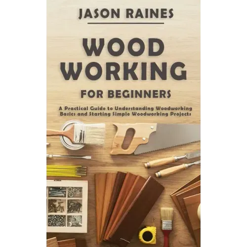 Woodworking for Beginners: A Practical Guide to Understanding Woodworking Basics and Starting Simple Woodworking Projects