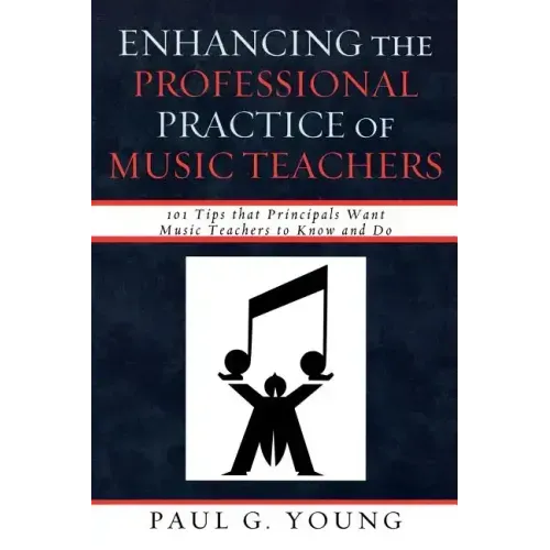 Enhancing the Professional Practice of Music Teachers: 101 Tips that Principals Want Music Teachers to Know and Do