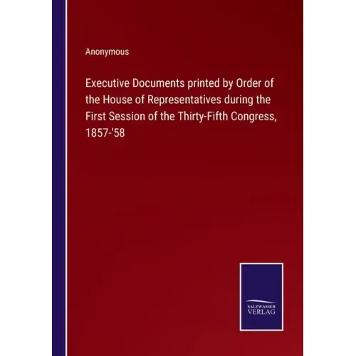 Executive Documents printed by Order of the House of Representatives during the First Session of the Thirty-Fifth Congress, 1857-'58