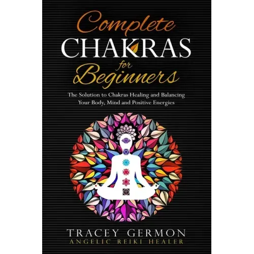 Complete Chakras for Beginners: The Solution to Chakra Healing and Balancing Your Body Mind and Positive Energies