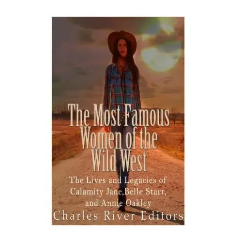 The Most Famous Women of the Wild West: The Lives and Legacies of Calamity Jane, Belle Starr, and Annie Oakley