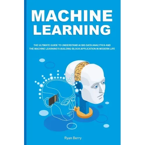 Machine Learning: The Ultimate Guide to Understand AI Big Data Analytics and the Machine Learning's Building Block Application in Modern Life.