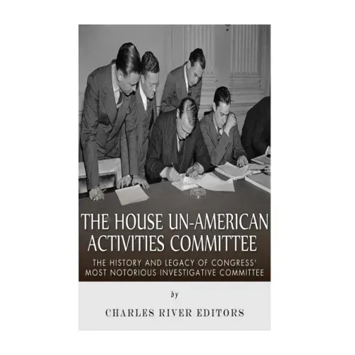 The House Un-American Activities Committee: The History and Legacy of Congress' Most Notorious Investigative Committee