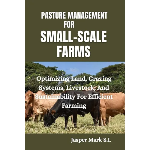 Pasture Management for Small-Scale Farms: Optimizing Land, Grazing Systems, Livestock, And Sustainability For Efficient Farming