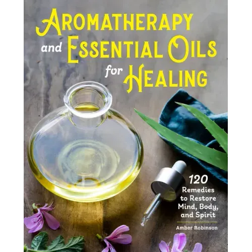 Aromatherapy and Essential Oils for Healing: 120 Remedies to Restore Mind, Body, and Spirit