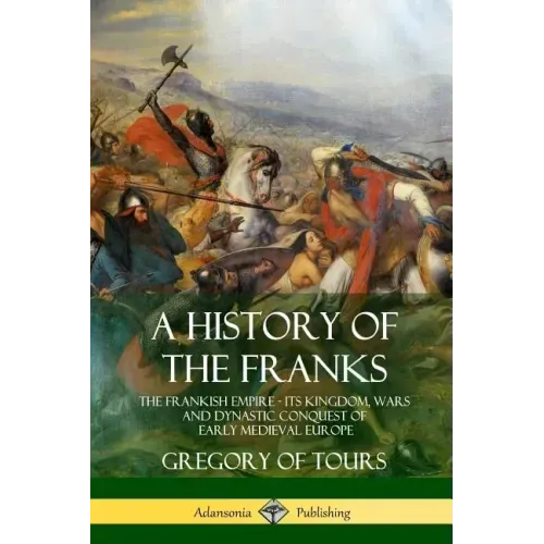 A History of the Franks: The Frankish Empire - Its Kingdom, Wars and Dynastic Conquest of Early Medieval Europe