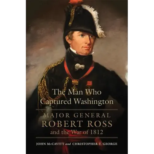 The Man Who Captured Washington: Major General Robert Ross and the War of 1812volume 53
