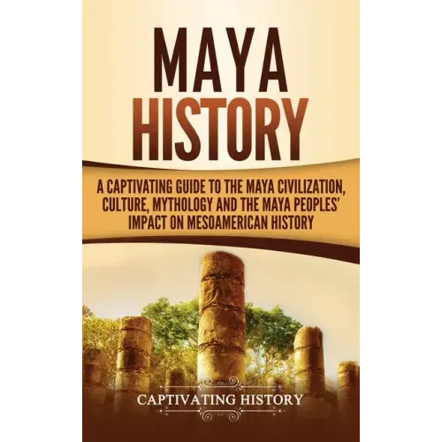 Maya History: A Captivating Guide to the Maya Civilization, Culture, Mythology, and the Maya Peoples' Impact on Mesoamerican History