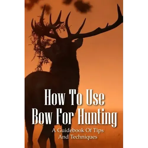 How To Use Bow For Hunting: A Guidebook Of Tips And Techniques: Explore The Outdoors Books