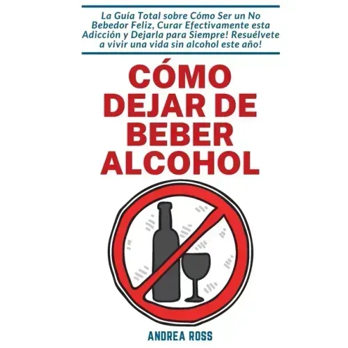 Cómo dejar de beber alcohol: La Guía Total sobre Cómo Ser un No Bebedor Feliz, Curar Efectivamente esta Adicción y Dejarla para Siempre! Resuélvete a